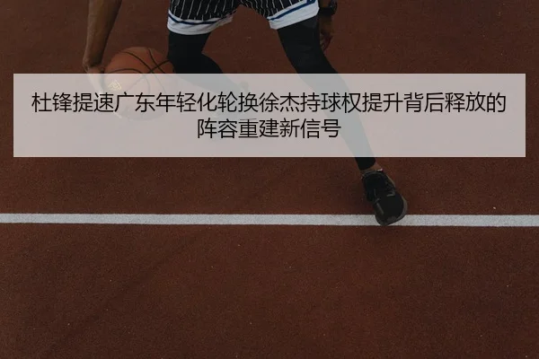 杜锋提速广东年轻化轮换徐杰持球权提升背后释放的阵容重建新信号