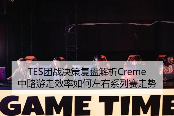 TES团战决策复盘解析Creme中路游走效率如何左右系列赛走势